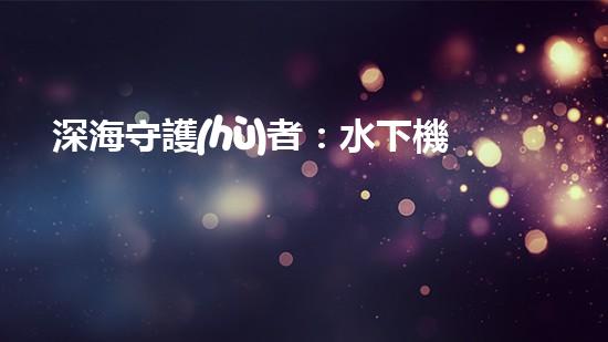 深海守護(hù)者：水下機(jī)器人將如何改變我們的未來？